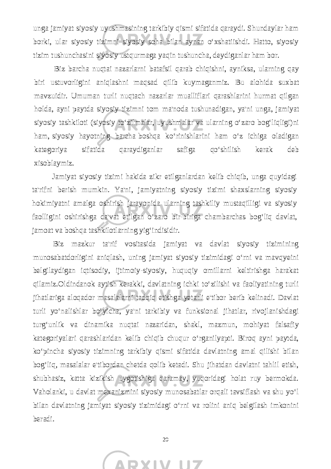 unga jamiyat siyosiy uyushmasining tarkibiy qismi sifatida qaraydi. Shundaylar ham borki, ular siyosiy tizimni siyosiy soha bilan aynan o‘xshatiishdi. Hatto, siyosiy tizim tushunchasini siyosiy ustqurmaga yaqin tushuncha, deydiganlar ham bor. Biz barcha nuqtai nazarlarni batafsil qarab chiqishni, ayniksa, ularning qay biri ustuvorligini aniqlashni maqsad qilib kuymaganmiz. Bu alohida suxbat mavzuidir. Umuman turli nuqtach nazarlar mualliflari qarashlarini hurmat qilgan holda, ayni paytda siyosiy tizimni tom ma&#39;noda tushunadigan, ya&#39;ni unga, jamiyat siyosiy tashkiloti (siyosiy to‘zilmalar, uyushmalar va ularning o‘zaro bog‘liqligi)ni ham, siyosiy hayotning barcha boshqa ko‘rinishlarini ham o‘z ichiga oladigan kategoriya sifatida qaraydiganlar safiga qo‘shilish kerak deb xisoblaymiz. Jamiyat siyosiy tizimi hakida zikr etilganlardan kelib chiqib, unga quyidagi ta&#39;rifni berish mumkin. Ya&#39;ni, jamiyatning siyosiy tizimi shaxslarning siyosiy hokimiyatni amalga oshirish jarayonida ularning tashkiliy mustaqilligi va siyosiy faolligini oshirishga da&#39;vat etilgan o‘zaro bir-biriga chambarchas bog‘liq davlat, jamoat va boshqa tashkilotlarning yig‘indisidir. Biz mazkur ta&#39;rif vositasida jamiyat va davlat siyosiy tizimining munosabatdorligini aniqlash, uning jamiyat siyosiy tizimidagi o‘rni va mavqyeini belgilaydigan iqtisodiy, ijtimoiy-siyosiy, huquqiy omillarni keltirishga harakat qilamiz.Oldindanok aytish kerakki, davlatning ichki to‘zilishi va faoliyatining turli jihatlariga aloqador masalalarni tadqiq etishga yetarli e&#39;tibor berib kelinadi. Davlat turli yo‘nalishlar bo‘yicha, ya&#39;ni tarkibiy va funksional jihatlar, rivojlanishdagi turg‘unlik va dinamika nuqtai nazaridan, shakl, mazmun, mohiyat falsafiy kategoriyalari qarashlaridan kelib chiqib chuqur o‘rganilyapti. Biroq ayni paytda, ko‘pincha siyosiy tizimning tarkibiy qismi sifatida davlatning amal qilishi bilan bog‘liq, masalalar e&#39;tibordan chetda qolib ketadi. Shu jihatdan davlatni tahlil etish, shubhasiz, katta kizikish uygotishiga qaramay, yuqoridagi holat ruy bermokda. Vaholanki, u davlat mexanizmini siyosiy munosabatlar orqali tavsiflash va shu yo‘l bilan davlatning jamiyat siyosiy tizimidagi o‘rni va rolini aniq belgilash imkonini beradi. 20 