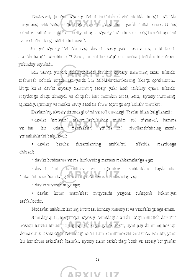 Dastavval, jamiyat siyosiy tizimi tarkibida davlat alohida bo‘g‘in sifatida maydonga chiqishiga e&#39;tiboringizni qaratamiz va buni yodda tutish kerak. Uning o‘rni va rolini na hukmron partiyaning na siyosiy tizim boshqa bo‘g‘inlarining o‘rni va roli bilan tenglashtirib bulmaydi. Jamiyat siyosiy tizimida nega davlat asosiy yoki bosh emas, balki fakat alohida bo‘g‘in xisoblanadi? Zero, bu ta&#39;riflar ko‘pincha ma&#39;no jihatidan bir-biriga yakinday tuyuladi. Boz ustiga yuridik adabiyotlarda davlatni siyosiy tizimning asosi sifatida tushunish uchrab turadi. Bu yerda biz M.N.Marchenkoning fikriga qo‘shilamiz. Unga ko‘ra davlat siyosiy tizimning asosiy yoki bosh tarkibiy qismi sifatida maydonga chiqa olmaydi va chiqishi ham mumkin emas, zero, siyosiy tizimning iqtisodiy, ijtimoiy va mafko‘raviy asoslari shu maqomga ega bulishi mumkin. Davlatning siyosiy tizimdagi o‘rni va roli quyidagi jihatlar bilan belgilanadi: • davlat jamiyatni takomillashtirishda muhim rol o‘ynaydi, hamma va har bir odam manfaatlari yo‘lida uni rivojlantirishning asosiy yo‘nalishlarini belgilaydi; • davlat barcha fuqarolarning tashkiloti sifatida maydonga chiqadi; • davlat boshqaruv va majburlovning maxsus mahkamalariga ega; • davlat turli ishontiruv va majburlov uslublaridan foydalanish imkonini beradigan keng tarmoqli yuridik vositalar tizimiga ega; • davlat suverenitetga ega; • davlat butun mamlakat miqyosida yagona tulaqonli hokimiyat tashkilotidir. Nodavlat tashkilotlarning birontasi bunday xususiyat va vazifalarga ega emas. Shunday qilib, biz jamiyat siyosiy tizimidagi alohida bo‘g‘in sifatida davlatni boshqa barcha birlashmalarga qarshi kuymaymiz, lekin, ayni paytda uning boshqa demokratik tashkilotlar tizimidagi rolini ham kamsitmokchi emasmiz. Baribir, yana bir bor shuni ta&#39;kidlash lozimki, siyosiy tizim tarkibidagi bosh va asosiy bo‘g‘inlar 21 