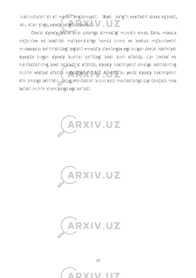 tushunchalari bir xil manoni anglatmaydi. Bosh bo‘g‘in vazifasini shaxs bajaradi, shu bilan birga, asosiy bo‘g‘in davlatdir. Davlat siyosiy tashkilotlar qatoriga kirmasligi mumkin emas. Zero, maxsus majburlov va bostirish mahkamalariga hamda turma va boshqa majburlovchi muassasalar ko‘rinishidagi tegishli «moddiy qismlarga» ega bulgan davlat hokimiyat tepasida turgan siyosiy kuchlar qo‘lidagi bosh kuch sifatida, ular irodasi va manfaatlarining bosh tatbikchisi sifatida, siyosiy hokimiyatni amalga oshirishning muhim vositasi sifatida maydonga chiqadi. Albatta, bu yerda siyosiy hokimiyatni kim amalga oshirishi, uning manfaatlari butun xalq manfaatlariga qay darajada mos kelishi muhim ahamiyatga ega bo‘ladi. 22 