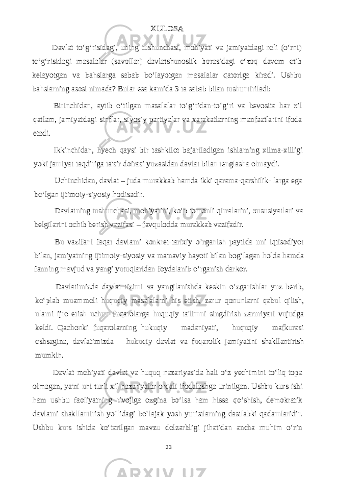 XULOSA Davlat to‘g‘risidagi, uning tushunchasi, mohiyati va jamiyatdagi roli (o‘rni) to‘g‘risidagi masalalar (savollar) davlatshunoslik borasidagi o‘zoq davom etib kelayotgan va bahslarga sabab bo‘layotgan masalalar qatoriga kiradi. Ushbu bahslarning asosi nimada? Bular esa kamida 3 ta sabab bilan tushuntiriladi: Birinchidan, aytib o‘tilgan masalalar to‘g‘ridan-to‘g‘ri va bevosita har xil qatlam, jamiyatdagi sinflar, siyosiy partiyalar va xarakatlarning manfaatlarini ifoda etadi. Ikkinchidan, hyech qaysi bir tashkilot bajariladigan ishlarning xilma-xilligi yoki jamiyat taqdiriga ta&#39;sir doirasi yuzasidan davlat bilan tenglasha olmaydi. Uchinchidan, davlat – juda murakkab hamda ikki qarama-qarshilik- larga ega bo‘lgan ijtimoiy-siyosiy hodisadir. Davlatning tushunchasi, mohiyatini, ko‘p tomonli qirralarini, xususiyatlari va belgilarini ochib berish vazifasi – favqulodda murakkab vazifadir. Bu vazifani faqat davlatni konkret-tarixiy o‘rganish paytida uni iqtisodiyot bilan, jamiyatning ijtimoiy-siyosiy va ma&#39;naviy hayoti bilan bog‘lagan holda hamda fanning mavjud va yangi yutuqlaridan foydalanib o‘rganish darkor. Davlatimizda davlat tizimi va yangilanishda keskin o‘zgarishlar yuz berib, ko‘plab muammoli huquqiy masalalarni his etish, zarur qonunlarni qabul qilish, ularni ijro etish uchun fuqarolarga huquqiy ta&#39;limni singdirish zaruriyati vujudga keldi. Qachonki fuqarolarning hukuqiy madaniyati, huquqiy mafkurasi oshsagina, davlatimizda hukuqiy davlat va fuqarolik jamiyatini shakllantirish mumkin. Davlat mohiyati davlat va huquq nazariyasida hali o‘z yechimini to‘liq topa olmagan, ya&#39;ni uni turli xil nazariyalar orqali ifodalashga urinilgan. Ushbu kurs ishi ham ushbu faoliyatning rivojiga ozgina bo‘lsa ham hissa qo‘shish, demokratik davlatni shakllantirish yo‘lidagi bo‘lajak yosh yuristlarning dastlabki qadamlaridir. Ushbu kurs ishida ko‘tarilgan mavzu dolzarbligi jihatidan ancha muhim o‘rin 23 