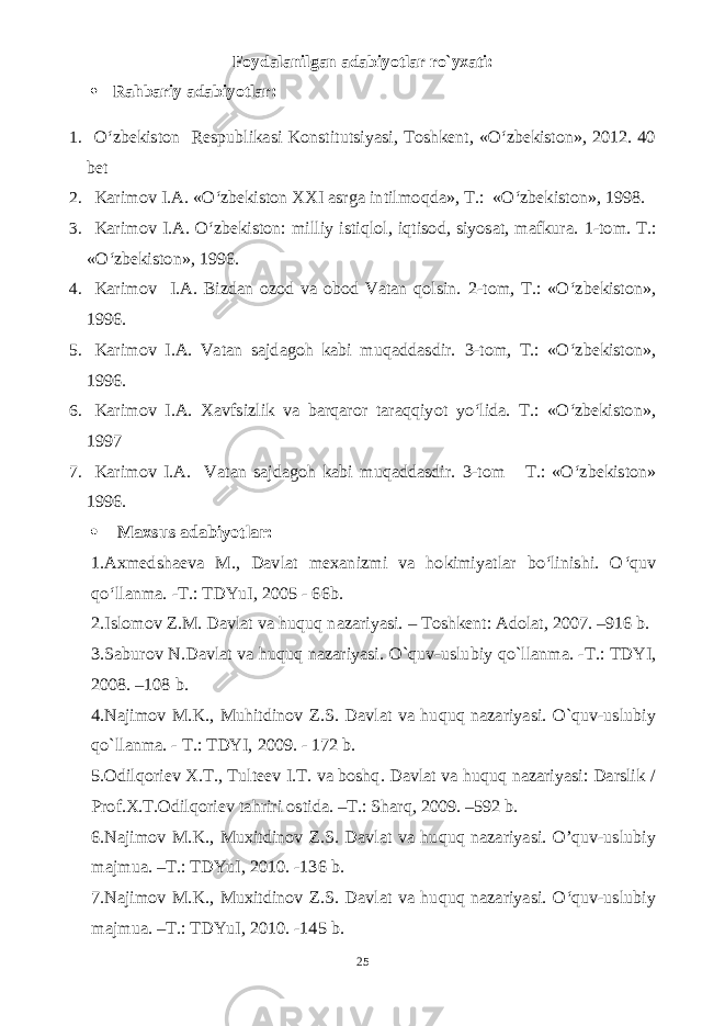 Foydalanilgan adabiyotlar ro`yxati:  Rahbariy adabiyotlar: 1. O‘zbekiston Respublikasi Konstitutsiyasi, Toshkent, «O‘zbekiston», 2012. 40 bet 2. Karimov I.A. «O‘zbekiston XXI asrga intilmoqda», T.: «O‘zbekiston», 1998. 3. Karimov I.A. O‘zbekiston: milliy istiqlol, iqtisod, siyosat, mafkura. 1-tom. T.: «O‘zbekiston», 1996. 4. Karimov I.A. Bizdan ozod va obod Vatan qolsin. 2-tom, T.: «O‘zbekiston», 1996. 5. Karimov I.A. Vatan sajdagoh kabi muqaddasdir. 3-tom, T.: «O‘zbekiston», 1996. 6. Karimov I.A. Xavfsizlik va barqaror taraqqiyot yo‘lida. T.: «O‘zbekiston», 1997 7. Karimov I.A. Vatan sajdagoh kabi muqaddasdir. 3-tom T.: «O‘zbekiston» 1996.  Maxsus adabiyotlar: 1.Axmedshaeva M., Davlat mexanizmi va hokimiyatlar bo‘linishi. O ‘ quv qo ‘ llanma . - T .: TDYuI , 2005 - 66 b . 2.Islomov Z.M. Davlat va huquq nazariyasi. – Toshkent: Adolat, 2007. –916 b. 3.Saburov N.Davlat va huquq nazariyasi. O ` quv - uslubiy qo`llanma. -T.: TDYI, 2008. –108 b. 4.Najimov M.K., Muhitdinov Z.S. Davlat va huquq nazariyasi. O`quv-uslubiy qo`llanma. - T.: TDYI, 2009. - 172 b. 5.Odilqoriev X.T., Tulteev I.T. va boshq. Davlat va huquq nazariyasi: Darslik / Prof.X.T.Odilqoriev tahriri ostida. –T.: Sharq, 2009. –592 b. 6.Najimov M.K., Muxitdinov Z.S. Davlat va huquq nazariyasi. O’quv-uslubiy majmua. –T.: TDYuI, 2010. -136 b. 7.Najimov M.K., Muxitdinov Z.S. Davlat va huquq nazariyasi. O‘quv-uslubiy majmua. –T.: TDYuI, 2010. -145 b. 25 