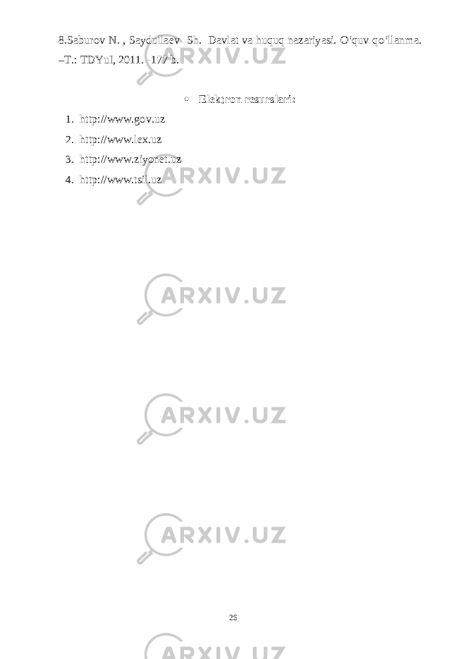 8.Saburov N. , Saydullaev Sh. Davlat va huquq nazariyasi. O‘quv qo‘llanma. –T.: TDYuI, 2011. -177 b.  Elektron resurslari: 1. http://www.gov.uz 2. http://www.lex.uz 3. http://www.ziyonet.uz 4. http://www.tsil.uz 26 