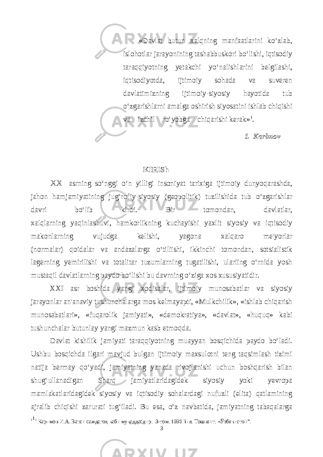  «Davlat butun xalqning manfaatlarini ko‘zlab, islohotlar jarayonining tashabbuskori bo‘lishi, iqtisodiy taraqqiyotning yetakchi yo‘nalishlarini belgilashi, iqtisodiyotda, ijtimoiy sohada va suveren davlatimizning ijtimoiy-siyosiy hayotida tub o‘zgarishlarni amalga oshirish siyosatini ishlab chiqishi va izchil ro‘yobga chiqarishi kerak» 1 . I. Karimov KIRISh XX asrning so‘nggi o‘n yilligi insoniyat tarixiga ijtimoiy dunyoqarashda, jahon hamjamiyatining jug‘rofiy-siyosiy (geopolitik) tuzilishida tub o‘zgarishlar davri bo‘lib kirdi. Bir tomondan, davlatlar, xalqlarning yaqinlashuvi, hamkorlikning kuchayishi yaxlit siyosiy va iqtisodiy makonlarning vujudga kelishi, yagona xalqaro me&#39;yorlar (normalar) qoidalar va andazalarga o‘tiliishi, ikkinchi tomondan, sotsialistik lagerning yemirilishi va totalitar tuzumlarning tugatilishi, ulariing o‘rnida yosh mustaqil davlatlarning paydo bo‘lishi bu davrning o‘ziga xos xususiyatidir. XXI asr boshida yangi xodisalar, ijtimoiy munosabatlar va siyosiy jarayonlar an&#39;anaviy tushunchalarga mos kelmayapti, «Mulkchilik», «ishlab chiqarish munosabatlari», «fuqarolik jamiyati», «demokratiya», «davlat», «huquq» kabi tushunchalar butunlay yangi mazmun kasb etmoqda. Davlat kishilik jamiyati taraqqiyotning muayyan bosqichida paydo bo‘ladi. Ushbu bosqichda ilgari mavjud bulgan ijtimoiy maxsulotni teng taqsimlash tizimi natija bermay qo‘yadi, jamiyatning yanada rivojlanishi uchun boshqarish bilan shug‘ullanadigan Sharq jamiyatlaridagidek siyosiy yoki yevropa mamlakatlaridagidek siyosiy va iqtisodiy sohalardagi nufuzli (elita) qatlamining ajralib chiqishi zarurati tug‘iladi. Bu esa, o‘z navbatida, jamiyatning tabaqalarga 1 1 1 Каримов И.А. Ватан саждагоҳ каби муқаддасдир. 3-том. 1996 йил. Тошкент. «Ўзбекистон”. 3 