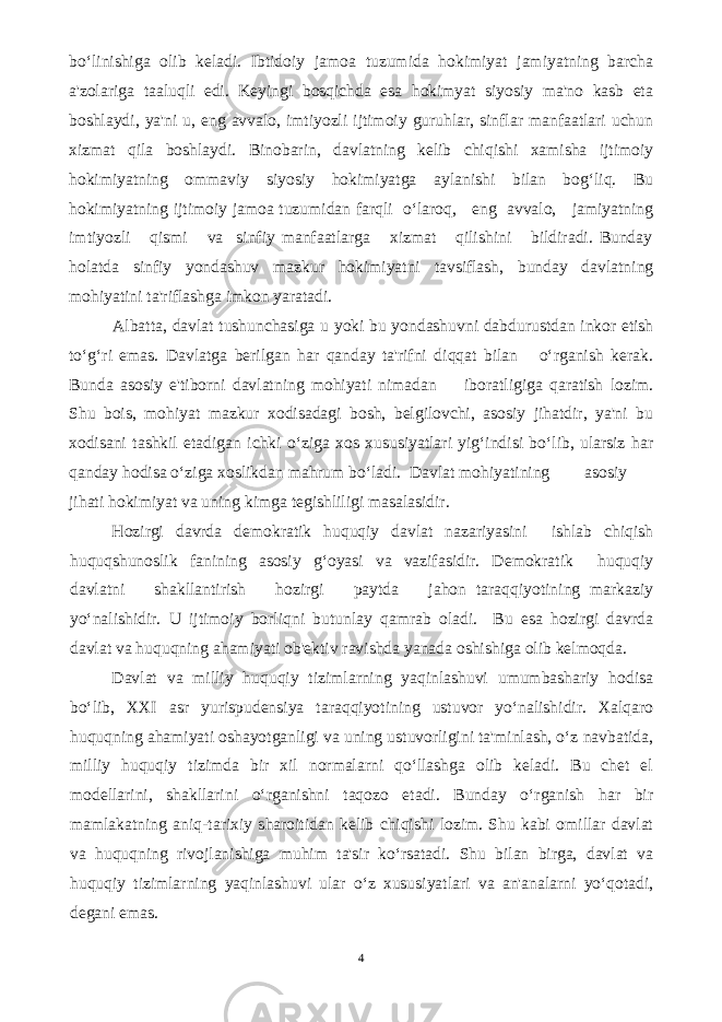 bo‘linishiga olib keladi. Ibtidoiy jamoa tuzumida hokimiyat jamiyatning barcha a&#39;zolariga taaluqli edi. Keyingi bosqichda esa hokimyat siyosiy ma&#39;no kasb eta boshlaydi, ya&#39;ni u, eng avvalo, imtiyozli ijtimoiy guruhlar, sinflar manfaatlari uchun xizmat qila boshlaydi. Binobarin, davlatning kelib chiqishi xamisha ijtimoiy hokimiyatning ommaviy siyosiy hokimiyatga aylanishi bilan bog‘liq. Bu hokimiyatning ijtimoiy jamoa tuzumidan farqli o‘laroq, eng avvalo, jamiyatning imtiyozli qismi va sinfiy manfaatlarga xizmat qilishini bildiradi. Bunday holatda sinfiy yondashuv mazkur hokimiyatni tavsiflash, bunday davlatning mohiyatini ta&#39;riflashga imkon yaratadi. Albatta, davlat tushunchasiga u yoki bu yondashuvni dabdurustdan inkor etish to‘g‘ri emas. Davlatga berilgan har qanday ta&#39;rifni diqqat bilan o‘rganish kerak. Bunda asosiy e&#39;tiborni davlatning mohiyati nimadan iboratligiga qaratish lozim. Shu bois, mohiyat mazkur xodisadagi bosh, belgilovchi, asosiy jihatdir, ya&#39;ni bu xodisani tashkil etadigan ichki o‘ziga xos xususiyatlari yig‘indisi bo‘lib, ularsiz har qanday hodisa o‘ziga xoslikdan mahrum bo‘ladi. Davlat mohiyatining asosiy jihati hokimiyat va uning kimga tegishliligi masalasidir. Hozirgi davrda demokratik huquqiy davlat nazariyasini ishlab chiqish huquqshunoslik fanining asosiy g‘oyasi va vazifasidir. Demokratik huquqiy davlatni shakllantirish hozirgi paytda jahon taraqqiyotining markaziy yo‘nalishidir. U ijtimoiy borliqni butunlay qamrab oladi. Bu esa hozirgi davrda davlat va huquqning ahamiyati ob&#39;ektiv ravishda yanada oshishiga olib kelmoqda. Davlat va milliy huquqiy tizimlarning yaqinlashuvi umumbashariy hodisa bo‘lib, XXI asr yurispudensiya taraqqiyotining ustuvor yo‘nalishidir. Xalqaro huquqning ahamiyati oshayotganligi va uning ustuvorligini ta&#39;minlash, o‘z navbatida, milliy huquqiy tizimda bir xil normalarni qo‘llashga olib keladi. Bu chet el modellarini, shakllarini o‘rganishni taqozo etadi. Bunday o‘rganish har bir mamlakatning aniq-tarixiy sharoitidan kelib chiqishi lozim. Shu kabi omillar davlat va huquqning rivojlanishiga muhim ta&#39;sir ko‘rsatadi. Shu bilan birga, davlat va huquqiy tizimlarning yaqinlashuvi ular o‘z xususiyatlari va an&#39;analarni yo‘qotadi, degani emas. 4 