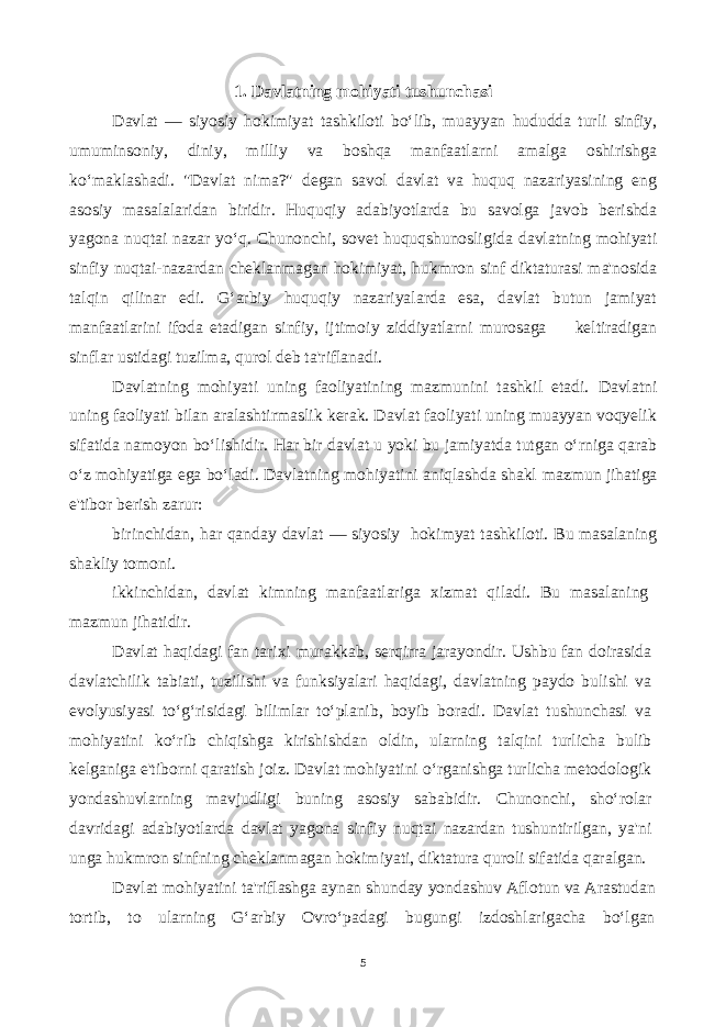 1. Davlatning mohiyati tushunchasi Davlat — siyosiy hokimiyat tashkiloti bo‘lib, muayyan hududda turli sinfiy, umuminsoniy, diniy, milliy va boshqa manfaatlarni amalga oshirishga ko‘maklashadi. &#34;Davlat nima?&#34; degan savol davlat va huquq nazariyasining eng asosiy masalalaridan biridir. Huquqiy adabiyotlarda bu savolga javob berishda yagona nuqtai nazar yo‘q. Chunonchi, sovet huquqshunosligida davlatning mohiyati sinfiy nuqtai-nazardan cheklanmagan hokimiyat, hukmron sinf diktaturasi ma&#39;nosida talqin qilinar edi. G‘arbiy huquqiy nazariyalarda esa, davlat butun jamiyat manfaatlarini ifoda etadigan sinfiy, ijtimoiy ziddiyatlarni murosaga keltiradigan sinflar ustidagi tuzilma, qurol deb ta&#39;riflanadi. Davlatning mohiyati uning faoliyatining mazmunini tashkil etadi. Davlatni uning faoliyati bilan aralashtirmaslik kerak. Davlat faoliyati uning muayyan voqyelik sifatida namoyon bo‘lishidir. Har bir davlat u yoki bu jamiyatda tutgan o‘rniga qarab o‘z mohiyatiga ega bo‘ladi. Davlatning mohiyatini aniqlashda shakl mazmun jihatiga e&#39;tibor berish zarur: birinchidan, har qanday davlat — siyosiy hokimyat tashkiloti. Bu masalaning shakliy tomoni. ikkinchidan, davlat kimning manfaatlariga xizmat qiladi. Bu masalaning mazmun jihatidir. Davlat haqidagi fan tarixi murakkab, serqirra jarayondir. Ushbu fan doirasida davlatchilik tabiati, tuzilishi va funksiyalari haqidagi, davlatning paydo bulishi va evolyusiyasi to‘g‘risidagi bilimlar to‘planib, boyib boradi. Davlat tushunchasi va mohiyatini ko‘rib chiqishga kirishishdan oldin, ularning talqini turlicha bulib kelganiga e&#39;tiborni qaratish joiz. Davlat mohiyatini o‘rganishga turlicha metodologik yondashuvlarning mavjudligi buning asosiy sababidir. Chunonchi, sho‘rolar davridagi adabiyotlarda davlat yagona sinfiy nuqtai nazardan tushuntirilgan, ya&#39;ni unga hukmron sinfning cheklanmagan hokimiyati, diktatura quroli sifatida qaralgan. Davlat mohiyatini ta&#39;riflashga aynan shunday yondashuv Aflotun va Arastudan tortib, to ularning G‘arbiy Ovro‘padagi bugungi izdoshlarigacha bo‘lgan 5 