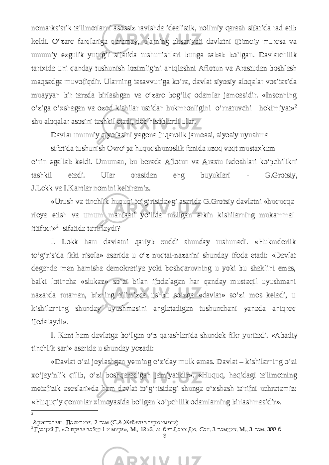 nomarksistik ta&#39;limotlarni asossiz ravishda idealistik, noilmiy qarash sifatida rad etib keldi. O‘zaro farqlariga qaramay, ularning aksariyati davlatni ijtimoiy murosa va umumiy ezgulik yutug‘i sifatida tushunishlari bunga sabab bo‘lgan. Davlatchilik tarixida uni qanday tushunish lozimligini aniqlashni Aflotun va Arastudan boshlash maqsadga muvofiqdir. Ularning tasavvuriga ko‘ra, davlat siyosiy aloqalar vositasida muayyan bir tarzda birlashgan va o‘zaro bog‘liq odamlar jamoasidir. «Insonning o‘ziga o‘xshagan va ozod kishilar ustidan hukmronligini o‘rnatuvchi hokimiyat» 2 shu aloqalar asosini tashkil etadi, deb hisoblardi ular. Davlat umumiy qiyofasini yagona fuqarolik jamoasi, siyosiy uyushma sifatida tushunish Ovro‘pa huquqshunoslik fanida uzoq vaqt mustaxkam o‘rin egallab keldi. Umuman, bu borada Aflotun va Arastu izdoshlari ko‘pchilikni tashkil etadi. Ular orasidan eng buyuklari - G.Grotsiy, J.Lokk va I.Kantlar nomini keltiramiz. «Urush va tinchlik huquqi to‘g‘risida»gi asarida G.Grotsiy davlatni «huquqqa rioya etish va umum manfaati yo‘lida tuzilgan erkin kishilarning mukammal ittifoqi» 3 sifatida ta&#39;riflaydi? J. Lokk ham davlatni qariyb xuddi shunday tushunadi. «Hukmdorlik to‘g‘risida ikki risola» asarida u o‘z nuqtai-nazarini shunday ifoda etadi: «Davlat deganda men hamisha demokratiya yoki boshqaruvning u yoki bu shaklini emas, balki lotincha «slukaz» so‘zi bilan ifodalagan har qanday mustaqil uyushmani nazarda tutaman, bizning tilimizda ushbu so‘zga «davlat» so‘zi mos keladi, u kishilarning shunday uyushmasini anglatadigan tushunchani yanada aniqroq ifodalaydi». I. Kant ham davlatga bo‘lgan o‘z qarashlarida shundek fikr yuritadi. «Abadiy tinchlik sari» asarida u shunday yozadi: «Davlat o‘zi joylashgan yerning o‘ziday mulk emas. Davlat – kishilarning o‘zi xo‘jayinlik qilib, o‘zi boshqaradigan jamiyatidir». «Huquq, haqidagi ta&#39;limotning metafizik asoslari»da ham davlat to‘g‘risidagi shunga o‘xshash ta&#39;rifni uchratamiz: «Huquqiy qonunlar ximoyasida bo‘lgan ko‘pchilik odamlarning birlashmasidir». 2 Аристотель. Политика. 2-том (С.А.Жебелев таржимаси) 3 Гроций Г. «О праве войнь1 и мира», М., 1956, 74-бет Локк Дж. Соч. 3-томник. М., 3-том, 388-б 6 