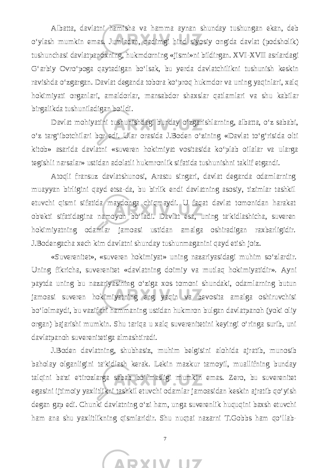 Albatta, davlatni hamisha va hamma aynan shunday tushungan ekan, deb o‘ylash mumkin emas. Jumladan, qadimgi hind siyosiy ongida davlat (podsholik) tushunchasi davlatpanoxning, hukmdorning «jismi»ni bildirgan. XVI-XVII asrlardagi G‘arbiy Ovro‘poga qaytadigan bo‘lsak, bu yerda davlatchilikni tushunish keskin ravishda o‘zgargan. Davlat deganda tobora ko‘proq hukmdor va uning yaqinlari, xalq hokimiyati organlari, amaldorlar, mansabdor shaxslar qatlamlari va shu kabilar birgalikda tushuniladigan bo‘ldi. Davlat mohiyatini tushunishdagi bunday o‘zgarishlarning, albatta, o‘z sababi, o‘z targ‘ibotchilari bor edi. Ular orasida J.Boden o‘zining «Davlat to‘g‘risida olti kitob» asarida davlatni «suveren hokimiyat vositasida ko‘plab oilalar va ularga tegishli narsalar» ustidan adolatli hukmronlik sifatida tushunishni taklif etgandi. Atoqli fransuz davlatshunosi, Arastu singari, davlat deganda odamlarning muayyan birligini qayd etsa-da, bu birlik endi davlatning asosiy, tizimlar tashkil etuvchi qismi sifatida maydonga chiqmaydi. U faqat davlat tomonidan harakat ob&#39;ekti sifatidagina namoyon bo‘ladi. Davlat esa, uning ta&#39;kidlashicha, suveren hokimiyatning odamlar jamoasi ustidan amalga oshiradigan raxbarligidir. J.Bodengacha xech kim davlatni shunday tushunmaganini qayd etish joiz. «Suverenitet», «suveren hokimiyat» uning nazariyasidagi muhim so‘zlardir. Uning fikricha, suverenitet «davlatning doimiy va mutlaq hokimiyatidir». Ayni paytda uning bu nazariyasining o‘ziga xos tomoni shundaki, odamlarning butun jamoasi suveren hokimiyatning eng yaqin va bevosita amalga oshiruvchisi bo‘lolmaydi, bu vazifani hammaning ustidan hukmron bulgan davlatpanoh (yoki oliy organ) bajarishi mumkin. Shu tariqa u xalq suverenitetini keyingi o‘ringa surib, uni davlatpanoh suverenitetiga almashtiradi. J.Boden davlatning, shubhasiz, muhim belgisini alohida ajratib, munosib baholay olganligini ta&#39;kidlash kerak. Lekin mazkur tamoyil, muallifning bunday talqini ba&#39;zi e&#39;tirozlarga sabab bo‘lmasligi mumkin emas. Zero, bu suverenitet egasini ijtimoiy yaxlitlikni tashkil etuvchi odamlar jamoasidan keskin ajratib qo‘yish degan gap edi. Chunki davlatning o‘zi ham, unga suverenlik huquqini baxsh etuvchi ham ana shu yaxlitlikning qismlaridir. Shu nuqtai nazarni T.Gobbs ham qo‘llab- 7 