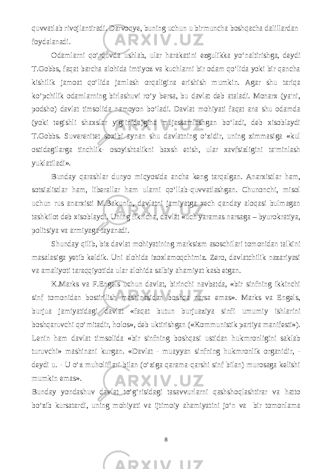 quvvatlab rivojlantiradi. Darvoqye, buning uchun u birmuncha boshqacha dalillardan foydalanadi. Odamlarni qo‘rquvda ushlab, ular harakatini ezgulikka yo‘naltirishga, deydi T.Gobbs, faqat barcha alohida imtiyoz va kuchlarni bir odam qo‘lida yoki bir qancha kishilik jamoat qo‘lida jamlash orqaligina erishish mumkin. Agar shu tariqa ko‘pchilik odamlarning birlashuvi ro‘y bersa, bu davlat deb ataladi. Monarx (ya&#39;ni, podsho) davlat timsolida namoyon bo‘ladi. Davlat mohiyati faqat ana shu odamda (yoki tegishli shaxslar yig‘inida)gina mujassamlashgan bo‘ladi, deb xisoblaydi T.Gobbs. Suverenitet soxibi aynan shu davlatning o‘zidir, uning zimmasiga «kul ostidagilarga tinchlik- osoyishtalikni baxsh etish, ular xavfsizligini ta&#39;minlash yuklatiladi». Bunday qarashlar dunyo miqyosida ancha keng tarqalgan. Anarxistlar ham, sotsialistlar ham, liberallar ham ularni qo‘llab-quvvatlashgan. Chunonchi, misol uchun rus anarxisti M.Bakunin, davlatni jamiyatga xech qanday aloqasi bulmagan tashkilot deb xisoblaydi. Uning fikricha, davlat «uch yaramas narsaga – byurokratiya, politsiya va armiyaga tayanadi. Shunday qilib, biz davlat mohiyatining marksizm asoschilari tomonidan talkini masalasiga yetib keldik. Uni alohida izoxlamoqchimiz. Zero, davlatchilik nazariyasi va amaliyoti taraqqiyotida ular alohida salbiy ahamiyat kasb etgan. K.Marks va F.Engels uchun davlat, birinchi navbatda, «bir sinfning ikkinchi sinf tomonidan bostirilish mashinasidan boshqa narsa emas». Marks va Engels, burjua jamiyatidagi davlat «faqat butun burjuaziya sinfi umumiy ishlarini boshqaruvchi qo‘mitadir, holos», deb uktirishgan («Kommunistik partiya manifesti»). Lenin ham davlat timsolida «bir sinfning boshqasi ustidan hukmronligini saklab turuvchi» mashinani kurgan. «Davlat - muayyan sinfning hukmronlik organidir, - deydi u. - U o‘z muholiflari bilan (o‘ziga qarama-qarshi sinf bilan) murosaga kelishi mumkin emas». Bunday yondashuv davlat to‘g‘risidagi tasavvurlarni qashshoqlashtirar va hatto bo‘zib kursatardi, uning mohiyati va ijtimoiy ahamiyatini jo‘n va bir tomonlama 8 