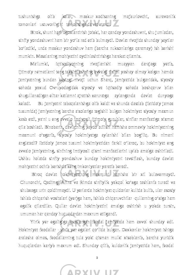 tushunishga olib kelar, mazkur xodisaning majburlovchi, zuravonlik tomonlari ustuvorligini tan olishga da&#39;vat etardi. Birok, shuni ham ogoxlantirish joizki, har qanday yondashuvni, shu jumladan, sinfiy yondashuvni ham bir yo‘la rad etib bulmaydi. Davlat rivojida shunday paytlar bo‘ladiki, unda mazkur yondashuv ham (barcha nuksonlariga qaramay) ish berishi mumkin. Masalaning mohiyatini oydinlashtirishga harakat qilamiz. Ma&#39;lumki, iqtisodiyotning rivojlanishi muayyan darajaga yetib, ijtimoiy ne&#39;matlarni teng taksimlashning avvalgi tizimi yashay olmay kolgan hamda jamiyatning bundan keyingi rivoji uchun Sharq, jamiyatida bulganidek, siyosiy sohada yoxud Ovrupodagidek siyosiy va iqtisodiy sohada boshqaruv bilan shugullanadigan elitar katlamni ajratish zaruratga aylanganda davlat dunyoga keladi. Bu jamiyatni tabaqalanishga olib keldi va shunda dastlab (ibtidoiy jamoa tuzumida) jamiyatning barcha a&#39;zolariga tegishli bulgan hokimiyat siyosiy mazmun kasb etdi, ya&#39;ni u eng avvalo imtiyozli ijtimoiy guruhlar, sinflar manfaatiga xizmat qila boshladi. Binobarin, davlatning paydo bulishi hamisha ommaviy hokimiyatning mazmuni o‘zgarib, siyosiy hokimiyatga aylanishi bilan bog‘liq. Bu nimani anglatadi? Ibtidoiy jamoa tuzumi hokimiyatidan farkli o‘laroq, bu hokimiyat eng avvalo jamiyatning, sinfning imtiyozli qismi manfaatlarini uylab amalga oshiriladi. Ushbu holatda sinfiy yondashuv bunday hokimiyatni tavsiflash, bunday davlat mohiyatini ochib berishda keng imkoniyatlar yaratib beradi. Biroq davlat hokimiyatining mazmuni hamisha bir xil bulavermaydi. Chunonchi, Qadimgi Afina va Rimda sinfiylik yakqol ko‘zga tashlanib turadi va shubxaga urin qoldirmaydi. U yerlarda hokimiyat quldorlar kulida bulib, ular asosiy ishlab chiqarish vositalari (yer)ga ham, ishlab chiqaruvchilar -qullarning o‘ziga ham egalik qilardilar. Qullar davlat hokimiyatini amalga oshirish u yokda tursin, umuman har qanday huquqdardan maxrum etilgandi. Yirik yer egaligiga asoslangan feodal jamiyatda ham axvol shunday edi. Hokimiyat feodallar - yirik yer egalari qo‘lida bulgan. Dexkonlar hokimiyat ishiga aralasha olmas, feodallarning tula yoki qisman mulki xisoblanib, barcha yuridik huquqlardan kariyb maxrum edi. Shunday qilib, kuldorlik jamiyatida ham, feodal 9 