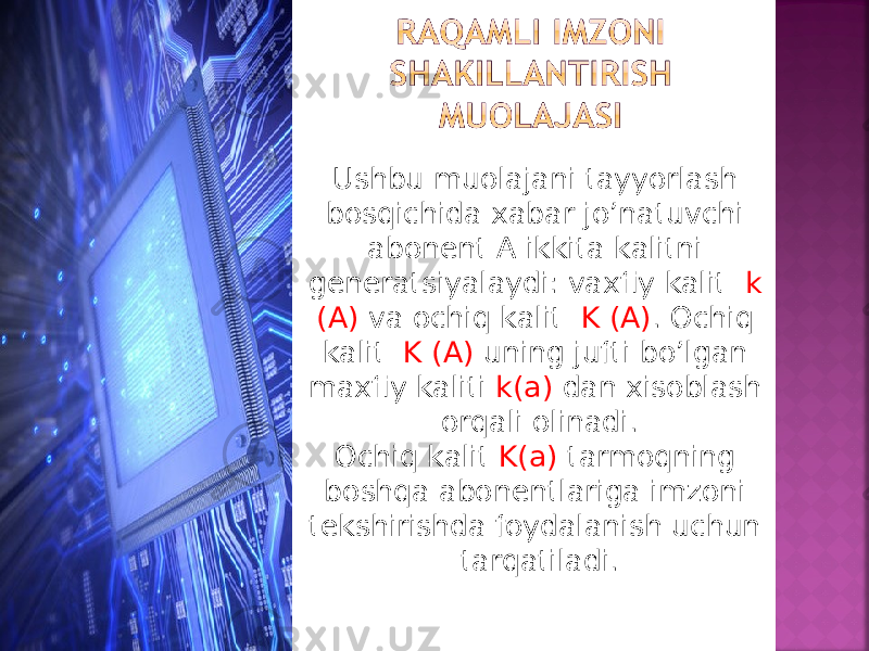 Ushbu muolajani tayyorlash bosqichida xabar jo’natuvchi abonent A ikkita kalitni generatsiyalaydi: vaxfiy kalit k (A) va ochiq kalit K (A) . Ochiq kalit K (A) uning jufti bo’lgan maxfiy kaliti k(a) dan xisoblash orqali olinadi. Ochiq kalit K(a) tarmoqning boshqa abonentlariga imzoni tekshirishda foydalanish uchun tarqatiladi. 