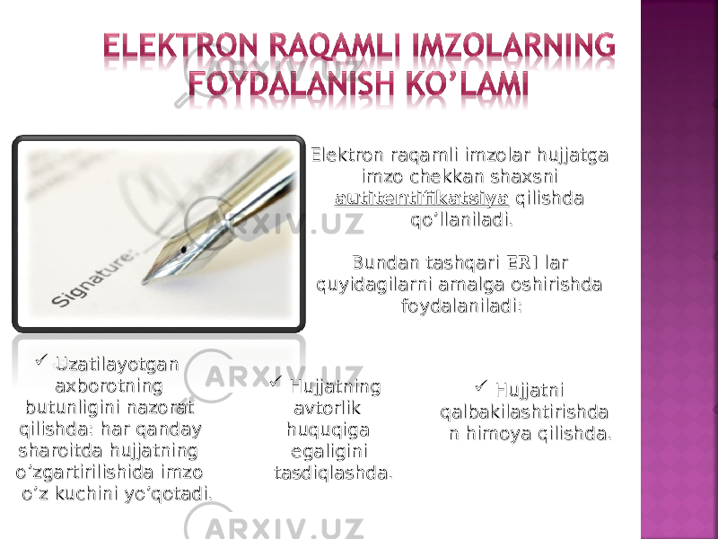 Elektron raqamli imzolar hujjatga Elektron raqamli imzolar hujjatga imzo chekkan shaxsni imzo chekkan shaxsni autitentifikatsiyaautitentifikatsiya qilishda qilishda qo’llaniladi.qo’llaniladi. Bundan tashqari Bundan tashqari ERI ERI lar lar quyidagilarni amalga oshirishda quyidagilarni amalga oshirishda foydalaniladi:foydalaniladi:  Uzatilayotgan Uzatilayotgan axborotning axborotning butunligini nazorat butunligini nazorat qilishda: har qanday qilishda: har qanday sharoitda hujjatning sharoitda hujjatning o’zgartirilishida imzo o’zgartirilishida imzo o’z kuchini yo’qotadi. o’z kuchini yo’qotadi.  Hujjatning Hujjatning avtorlik avtorlik huquqiga huquqiga egaligini egaligini tasdiqlashda.tasdiqlashda.  Hujjatni Hujjatni qalbakilashtirishdaqalbakilashtirishda n himoya qilishda.n himoya qilishda. 