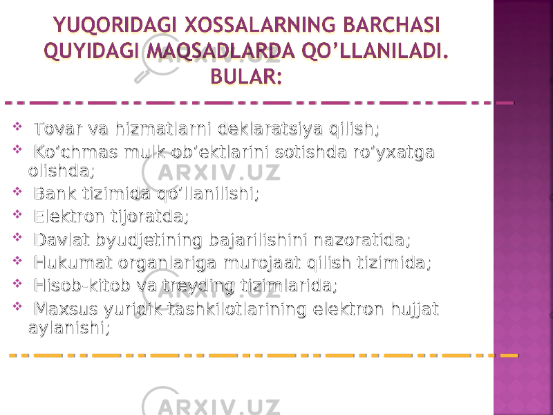  Tovar va hizmatlarni deklaratsiya qilish;Tovar va hizmatlarni deklaratsiya qilish;  Ko’chmas mulk ob’ektlarini sotishda ro’yxatga Ko’chmas mulk ob’ektlarini sotishda ro’yxatga olishda;olishda;  Bank tizimida qo’llanilishi;Bank tizimida qo’llanilishi;  Elektron tijoratda;Elektron tijoratda;  Davlat byudjetining bajarilishini nazoratida;Davlat byudjetining bajarilishini nazoratida;  Hukumat organlariga murojaat qilish tizimida; Hukumat organlariga murojaat qilish tizimida;  Hisob-kitob va treyding tizimlarida;Hisob-kitob va treyding tizimlarida;  Maxsus yuridik tashkilotlarining elektron hujjat Maxsus yuridik tashkilotlarining elektron hujjat aylanishi;aylanishi; 