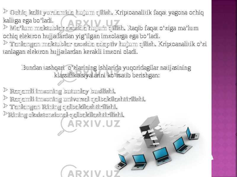  Ochiq kalit yordamida hujum qilish. Ochiq kalit yordamida hujum qilish. Kriptoanalitik faqat yagona ochiq Kriptoanalitik faqat yagona ochiq kalitga ega bo’ladi.kalitga ega bo’ladi.  Ma’lum maktublar asosida hujum qilish. Ma’lum maktublar asosida hujum qilish. Raqib faqat o’ziga ma’lum Raqib faqat o’ziga ma’lum ochiq elektron hujjatlardan yig’ilgan imzolarga ega bo’ladi.ochiq elektron hujjatlardan yig’ilgan imzolarga ega bo’ladi.  Tanlangan maktublar asosida adaptiv hujum qilish. Tanlangan maktublar asosida adaptiv hujum qilish. Kriptoanalitik o’zi Kriptoanalitik o’zi tanlagan elektron hujjatlardan kerakli imzoni oladi.tanlagan elektron hujjatlardan kerakli imzoni oladi. Bundan tashqari o’zlarining ishlarida yuqoridagilar natijasining Bundan tashqari o’zlarining ishlarida yuqoridagilar natijasining klassifikatsiyalarini ko’rsatib berishgan:klassifikatsiyalarini ko’rsatib berishgan:  Raqamli imzoning butunlay buzilishi.Raqamli imzoning butunlay buzilishi.  Raqamli imzoning universal qalbakilashtirilishi.Raqamli imzoning universal qalbakilashtirilishi.  Tanlangan Rining qalbakilashtirilishi.Tanlangan Rining qalbakilashtirilishi.  Rining ekzistensional qalbakilashtirilishi. Rining ekzistensional qalbakilashtirilishi. 