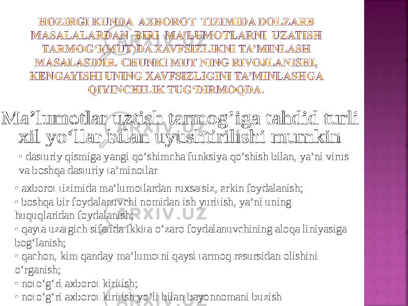 • dasturiy qismiga yangi qo‘shimcha funksiya qo‘shish bilan, ya’ni virus va boshqa dasturiy ta’minotlar • axborot tizimida ma’lumotlardan ruxsatsiz, erkin foydalanish; • boshqa bir foydalanuvchi nomidan ish yuritish, ya’ni uning huquqlaridan foydalanish; • qayta uzatgich sifatida ikkita o‘zaro foydalanuvchining aloqa liniyasiga bog‘lanish; • qachon, kim qanday ma’lumotni qaysi tarmoq resursidan olishini o‘rganish; • noto‘g‘ri axborot kiritish; • noto‘g‘ri axborot kiritish yo‘li bilan bayonnomani buzish 