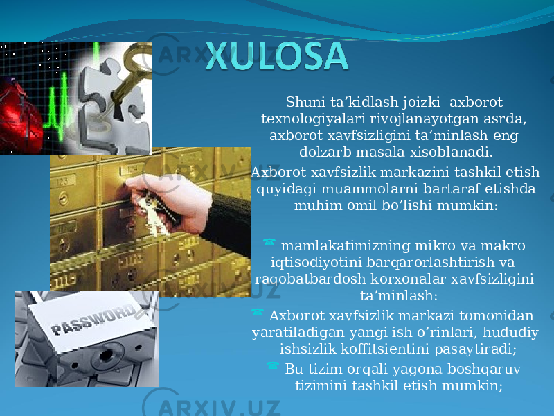 Shuni ta’kidlash joizki axborot texnologiyalari rivojlanayotgan asrda, axborot xavfsizligini ta’minlash eng dolzarb masala xisoblanadi. Axborot xavfsizlik markazini tashkil etish quyidagi muammolarni bartaraf etishda muhim omil bo’lishi mumkin:  mamlakatimizning mikro va makro iqtisodiyotini barqarorlashtirish va raqobatbardosh korxonalar xavfsizligini ta’minlash:  Axborot xavfsizlik markazi tomonidan yaratiladigan yangi ish o’rinlari, hududiy ishsizlik koffitsientini pasaytiradi;  Bu tizim orqali yagona boshqaruv tizimini tashkil etish mumkin; 