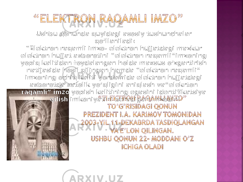 Ushbu qonunda quyidagi asosiy tushunchalar qo’llaniladi: “ Elektron raqamli imzo- elektron hujjatdagi mazkur elektron hujjat axborotini “elektron raqamli”imzoning yopiq kalitidan foydalangan holda maxsus o’zgartirish natijasida hosil qilingan hamda “elektron raqamli” imzoning ochiq kaliti yordamida elektron hujjatdagi axborotda xatolik yo’qligini aniqlash va”elekrton raqamli” imzo yopish kalitining egasini identifikatsiya qilish imkoniyatini beradigan imzodir! 