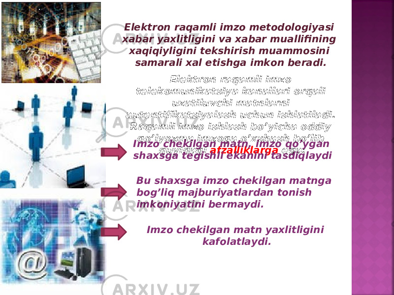 Elektron raqamli imzo metodologiyasi xabar yaxlitligini va xabar muallifining xaqiqiyligini tekshirish muammosini samarali xal etishga imkon beradi. Elektron raqamli imzo telekomunikatsiya kanallari orqali uzatiluvchi matnlarni autentifikatsiyalash uchun ishlatiladi. Raqamli imzo ishlash bo’yicha oddiy qo’lyozma imzoga o’xshash bo’lib quyidagi afzalliklarga ega:Imzo chekilgan matn, imzo qo’ygan shaxsga tegishli ekanini tasdiqlaydi Bu shaxsga imzo chekilgan matnga bog’liq majburiyatlardan tonish imkoniyatini bermaydi. Imzo chekilgan matn yaxlitligini kafolatlaydi. 