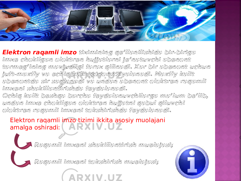 Elektron raqamli imzo tizimining qo’llanilishida bir-biriga imzo chekilgan elektron hujjatlarni jo’natuvchi abonent tarmog’ining mavjudligi faraz qilinadi. Xar bir abonent uchun juft-maxfiy va ochiq kalit generatsiyalanadi. Maxfiy kalit abonentda sir saqlanadi va undan abonent elektron raqamli imzoni shakillantirishda foydalanadi. Ochiq kalit boshqa barcha foydalanuvchilarga ma’lum bo’lib, undan imzo chekilgan elektron hujjatni qabul qiluvchi elektron raqamli imzoni tekshirishda foydalanadi. Elektron raqamli imzo tizimi ikkita asosiy muolajani amalga oshiradi: Raqamli imzoni shakillantirish muolajasi; Raqamli imzoni tekshirish muolajasi; 