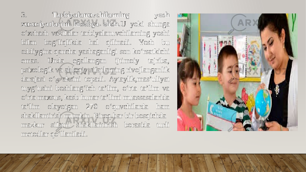 3. Tarbiyalanuvchilarning yosh xususiyatlarini hisobga olish. U yoki shunga o‘xshash vazifalar tarbiyalanuvchilarning yoshi bilan bog‘liqlikda hal qilinadi. Yosh bu oddiygina qancha yashaganligi son ko‘rsatkichi emas. Unda egallangan ijtimoiy tajriba, psixologik va ahloqiy sifatlarning rivojlanganlik darajasi o‘z aksini topadi. Aytaylik,mas’uliyat tuyg‘usini boshlang‘ich ta’lim, o‘rta ta’lim va o‘rta maxsus, kasb-hunar ta’limi muassasalarida ta’lim olayotgan 270 o‘quvchilarda ham shakllantirish mumkin. Biroq har bir bosqichda mazkur sifatni shakllantirish borasida turli metodlar qo‘llaniladi. 