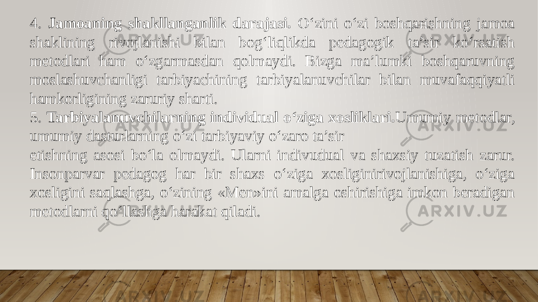 4. Jamoaning shakllanganlik darajasi. O‘zini o‘zi boshqarishning jamoa shaklining rivojlanishi bilan bog‘liqlikda pedagogik ta’sir ko‘rsatish metodlari ham o‘zgarmasdan qolmaydi. Bizga ma’lumki boshqaruvning moslashuvchanligi tarbiyachining tarbiyalanuvchilar bilan muvafaqqiyatli hamkorligining zaruriy sharti. 5. Tarbiyalanuvchilarning individual o‘ziga xosliklari. Umumiy metodlar, umumiy dasturlarning o‘zi tarbiyaviy o‘zaro ta’sir etishning asosi bo‘la olmaydi. Ularni indivudual va shaxsiy tuzatish zarur. Insonparvar pedagog har bir shaxs o‘ziga xosliginirivojlanishiga, o‘ziga xosligini saqlashga, o‘zining «Men»ini amalga oshirishiga imkon beradigan metodlarni qo‘llashga harakat qiladi. 