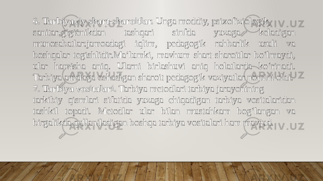 6. Tarbiyaviy shart-sharoitlar. Unga moddiy, psixofiziologik, sanitar-gigienikdan tashqari sinfda yuzaga keladigan munosabatlar:jamoadagi iqlim, pedagogik rahbarlik usuli va boshqalar tegishlidir.Ma’lumki, mavhum shart-sharoitlar bo‘lmaydi, ular hamisha aniq. Ularni birlashuvi aniq holatlarda ko‘rinadi. Tarbiya amalaga oshadigan sharoit pedagogik vaziyatlar nomini oldi. 7. Tarbiya vositalari. Tarbiya metodlari tarbiya jarayonining tarkibiy qismlari sifatida yuzaga chiqadigan tarbiya vositalaridan tashkil topadi. Metodlar ular bilan mustahkam bog‘langan va birgalikda qullaniladigan boshqa tarbiya vositalari ham mavjud. 