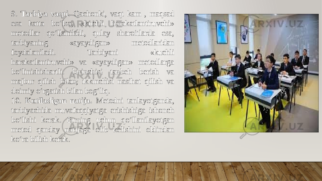 9. Tarbiya vaqti. Qachonki, vaqt kam , maqsad esa katta bo‘lsa, «kuchli harakatlantiruvchi» metodlar qo‘llaniladi, qulay sharoitlarda esa, tarbiyaning «ayaydigan» metodlaridan foydalaniladi. Tarbiyani «kuchli harakatlantiruvchi» va «ayaydigan» metodlarga bo‘linishishartli: birinchisi tanbeh berish va majbur qilish bilan, ikkinchisi nasihat qilish va doimiy o‘rgatish bilan bog‘liq. 10. Kutiladigan natija. Metodni tanlayotganda, tarbiyachida muvafaqqiyatga erishishiga ishonch bo‘lishi kerak. Buning uchun qo‘llanilayotgan metod qanday natijaga olib kelishini oldindan ko‘ra bilish kerak. 