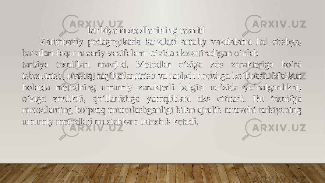  Tarbiya metodlarining tasnifi Zamonaviy pedagogikada ba’zilari amaliy vazifalarni hal etishga, ba’zilari faqat nazariy vazifalarni o‘zida aks ettiradigan o‘nlab tarbiya tasniflari mavjud. Metodlar o‘ziga xos xarakteriga ko‘ra ishontirish, mashq, rag‘batlantirish va tanbeh berishga bo‘linadi. Mazkur holatda metodning umumiy xarakterli belgisi uo‘zida yo‘nalganlikni, o‘ziga xoslikni, qo‘llanishga yaroqlilikni aks ettiradi. Bu tasnifga metodlarning ko‘proq umumlashganligi bilan ajralib turuvchi tarbiyaning umumiy metodlari mustahkam tutashib ketadi. 