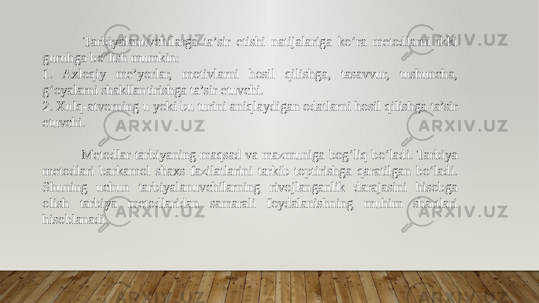  Tarbiyalanuvchilarga ta’sir etishi natijalariga ko‘ra metodlarni ikki guruhga bo‘lish mumkin: 1. Axloqiy me’yorlar, motivlarni hosil qilishga, tasavvur, tushuncha, g‘oyalarni shakllantirishga ta’sir etuvchi. 2. Xulq-atvorning u yoki bu turini aniqlaydigan odatlarni hosil qilishga ta’sir etuvchi. Metodlar tarbiyaning maqsad va mazmuniga bogʻliq boʻladi. Tarbiya metodlari barkamol shaxs fazilatlarini tarkib toptirishga qaratilgan boʻladi. Shuning uchun tarbiyalanuvchilarning rivojlanganlik darajasini hisobga olish tarbiya metodlaridan samarali foydalanishning muhim shartlari hisoblanadi. 