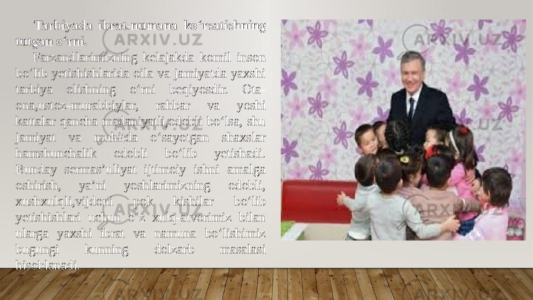  Tarbiyada ibrat-numana koʻrsatishning tutgan oʻrni. Farzandlarimizning kelajakda komil inson boʻlib yetishishlarida oila va jamiyatda yaxshi tarbiya olishning oʻrni beqiyosdir. Ota- ona,ustoz-murabbiylar, rahbar va yoshi kattalar qancha madaniyatli,odobli boʻlsa, shu jamiyat va muhitda oʻsayotgan shaxslar hamshunchalik odobli boʻlib yetishadi. Bunday sermas’uliyat ijtimoiy ishni amalga oshirish, ya’ni yoshlarimizning odobli, xushxulqli,vijdoni pok kishilar boʻlib yetishishlari uchun oʻz xulq-atvorimiz bilan ularga yaxshi ibrat va namuna boʻlishimiz bugungi kunning dolzarb masalasi hisoblanadi. 