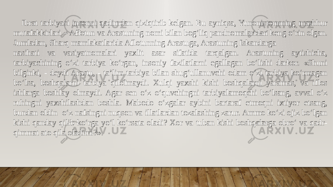  Ibrat tarbiyasi insonni qadimdan qiziqtirib kelgan. Bu ayniqsa, Yunonistonnning mashhur mutafakkirlari – Aflotun va Arastuning nomi bilan bogʻliq pandnomalaridan keng oʻrin olgan. Jumladan, Sharq mamlakatlarida Aflotunning Arastuga, Arastuning Iskandarga nasihati va vasiyatnomalari yaxlit asar sifatida tarqalgan. Arastuning aytishicha, tarbiyachining oʻzi tarbiya koʻrgan, insoniy fazilatlarni egallagan boʻlishi darkor. «Shuni bilginki, - deydi Arastu, - ta’lim tarbiya bilan shugʻullanuvchi odam oʻzi tarbiya koʻrmagan boʻlsa, boshqalarni tarbiya qilolmaydi. Xulqi yaxshi kishi boshqalarni yaramas, va iflos ishlarga boshlay olmaydi. Agar sen oʻz oʻquvchingni tarbiyalamoqchi boʻlsang, avval oʻz ruhingni yaxshilashdan boshla. Mabodo oʻzgalar aybini bartaraf etmoqni ixtiyor etsang, bundan oldin oʻz nafsingni nuqson va illatlardan tozalashing zarur. Ammo koʻzi ojiz boʻlgan kishi qanday qilib koʻrga yoʻl koʻrsata oladi? Xor va tuban kishi boshqalarga obroʻ va qadr- qimmat ato qila oladimi?». 