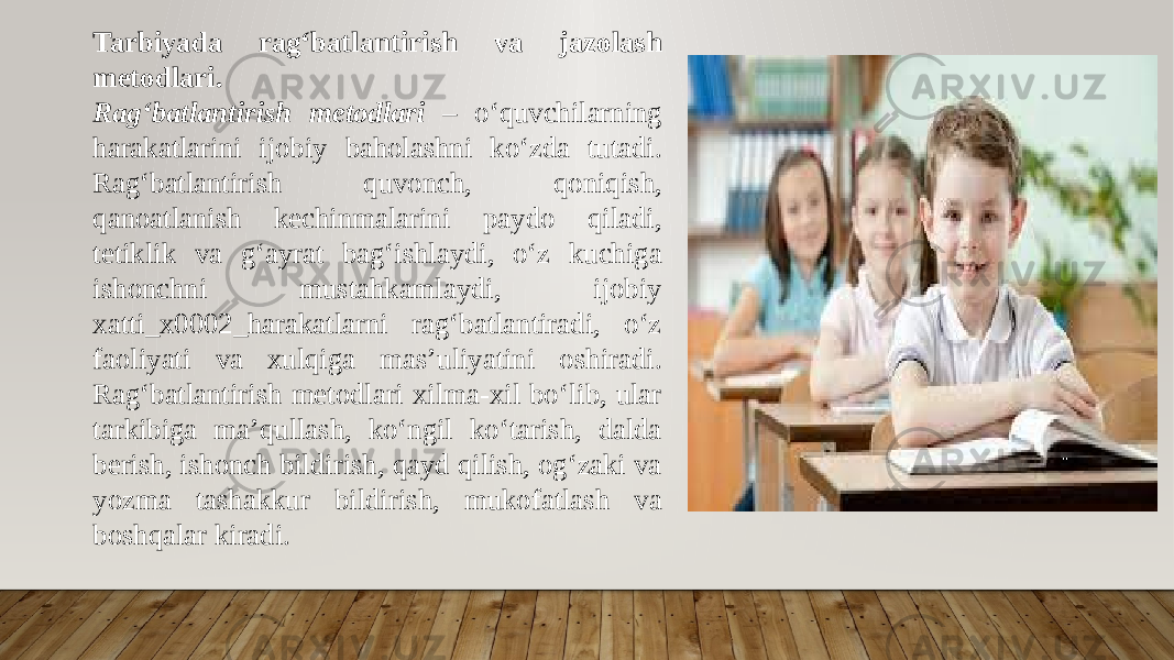 Tarbiyada ragʻbatlantirish va jazolash metodlari. Ragʻbatlantirish metodlari – oʻquvchilarning harakatlarini ijobiy baholashni koʻzda tutadi. Ragʻbatlantirish quvonch, qoniqish, qanoatlanish kechinmalarini paydo qiladi, tetiklik va gʻayrat bagʻishlaydi, oʻz kuchiga ishonchni mustahkamlaydi, ijobiy xatti_x0002_harakatlarni ragʻbatlantiradi, oʻz faoliyati va xulqiga mas’uliyatini oshiradi. Ragʻbatlantirish metodlari xilma-xil boʻlib, ular tarkibiga ma’qullash, koʻngil koʻtarish, dalda berish, ishonch bildirish, qayd qilish, ogʻzaki va yozma tashakkur bildirish, mukofatlash va boshqalar kiradi. 