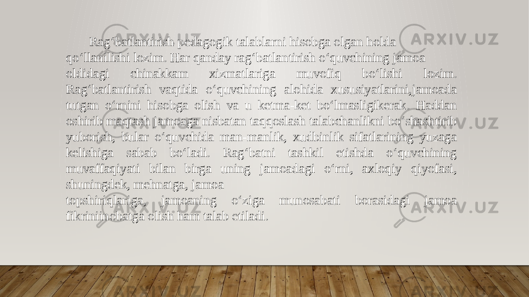  Ragʻbatlantirish pedagogik talablarni hisobga olgan holda qoʻllanilishi lozim. Har qanday ragʻbatlantirish oʻquvchining jamoa oldidagi chinakkam xizmatlariga muvofiq boʻlishi lozim. Ragʻbatlantirish vaqtida oʻquvchining alohida xususiyatlarini,jamoada tutgan oʻrnini hisobga olish va u ketma-ket boʻlmasligikerak. Haddan oshirib maqtash jamoaga nisbatan taqqoslash talabchanlikni boʻshashtirib yuborish, bular oʻquvchida man-manlik, xudbinlik sifatlarining yuzaga kelishiga sabab boʻladi. Ragʻbatni tashkil etishda oʻquvchining muvaffaqiyati bilan birga uning jamoadagi oʻrni, axloqiy qiyofasi, shuningdek, mehnatga, jamoa topshiriqlariga, jamoaning oʻziga munosabati borasidagi jamoa fikriniinobatga olish ham talab etiladi. 