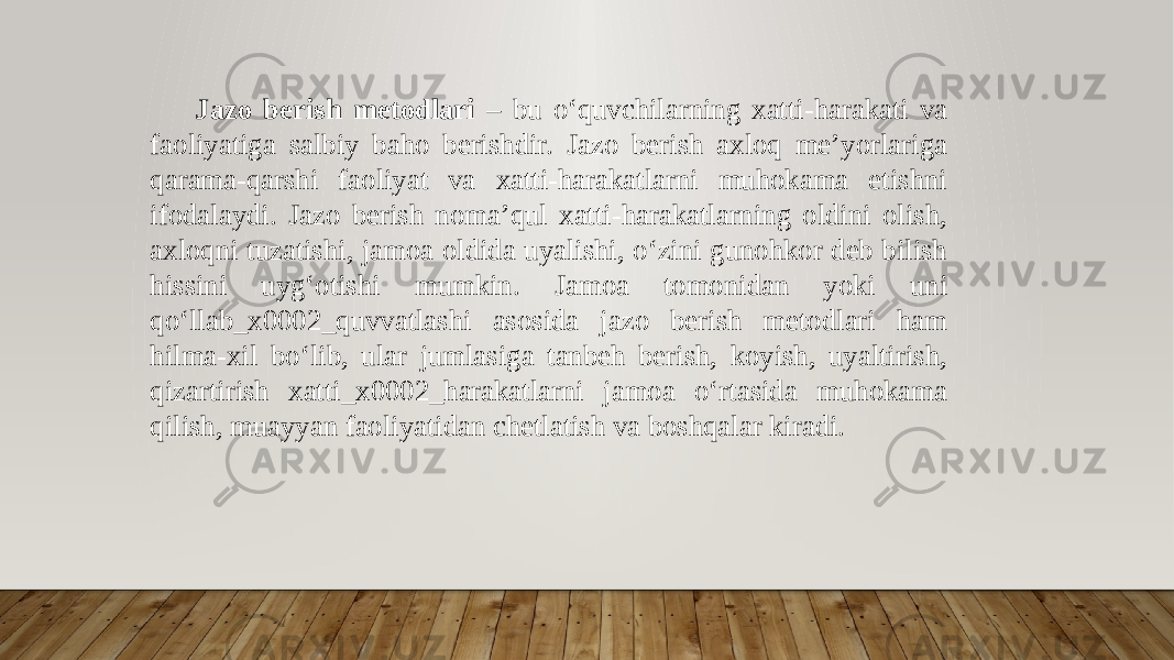  Jazo berish metodlari – bu oʻquvchilarning xatti-harakati va faoliyatiga salbiy baho berishdir. Jazo berish axloq me’yorlariga qarama-qarshi faoliyat va xatti-harakatlarni muhokama etishni ifodalaydi. Jazo berish noma’qul xatti-harakatlarning oldini olish, axloqni tuzatishi, jamoa oldida uyalishi, oʻzini gunohkor deb bilish hissini uygʻotishi mumkin. Jamoa tomonidan yoki uni qoʻllab_x0002_quvvatlashi asosida jazo berish metodlari ham hilma-xil boʻlib, ular jumlasiga tanbeh berish, koyish, uyaltirish, qizartirish xatti_x0002_harakatlarni jamoa oʻrtasida muhokama qilish, muayyan faoliyatidan chetlatish va boshqalar kiradi. 