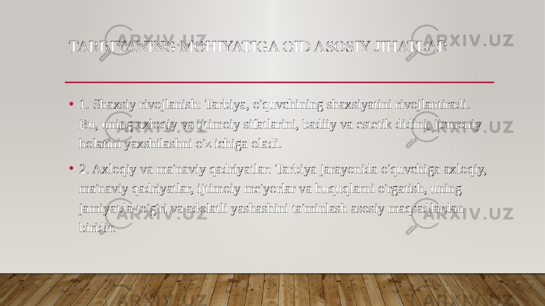 TARBIYANING MOHIYATIGA OID ASOSIY JIHATLAR • 1. Shaxsiy rivojlanish: Tarbiya, o&#39;quvchining shaxsiyatini rivojlantiradi. Bu, uning axloqiy va ijtimoiy sifatlarini, badiiy va estetik didini, jismoniy holatini yaxshilashni o&#39;z ichiga oladi. • 2. Axloqiy va ma&#39;naviy qadriyatlar: Tarbiya jarayonida o&#39;quvchiga axloqiy, ma&#39;naviy qadriyatlar, ijtimoiy me&#39;yorlar va huquqlarni o&#39;rgatish, uning jamiyatda to&#39;g&#39;ri va adolatli yashashini ta&#39;minlash asosiy maqsadlardan biridir. 