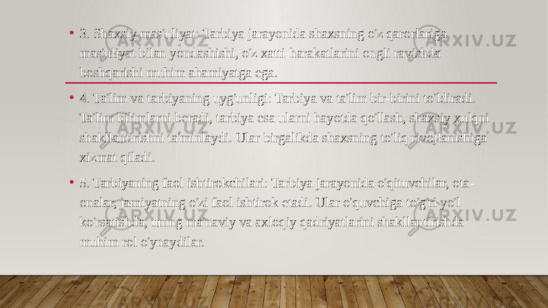 • 3. Shaxsiy mas&#39;uliyat: Tarbiya jarayonida shaxsning o&#39;z qarorlariga mas&#39;uliyat bilan yondashishi, o&#39;z xatti-harakatlarini ongli ravishda boshqarishi muhim ahamiyatga ega. • 4. Ta&#39;lim va tarbiyaning uyg&#39;unligi: Tarbiya va ta&#39;lim bir-birini to&#39;ldiradi. Ta&#39;lim bilimlarni beradi, tarbiya esa ularni hayotda qo&#39;llash, shaxsiy xulqni shakllantirishni ta&#39;minlaydi. Ular birgalikda shaxsning to&#39;liq rivojlanishiga xizmat qiladi. • 5. Tarbiyaning faol ishtirokchilari: Tarbiya jarayonida o&#39;qituvchilar, ota- onalar, jamiyatning o&#39;zi faol ishtirok etadi. Ular o&#39;quvchiga to&#39;g&#39;ri yo&#39;l ko&#39;rsatishda, uning ma&#39;naviy va axloqiy qadriyatlarini shakllantirishda muhim rol o&#39;ynaydilar. 