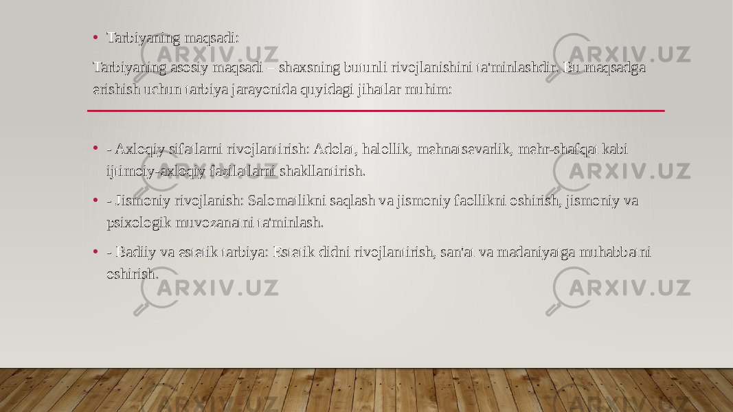 • Tarbiyaning maqsadi: Tarbiyaning asosiy maqsadi – shaxsning butunli rivojlanishini ta&#39;minlashdir. Bu maqsadga erishish uchun tarbiya jarayonida quyidagi jihatlar muhim: • - Axloqiy sifatlarni rivojlantirish: Adolat, halollik, mehnatsevarlik, mehr-shafqat kabi ijtimoiy-axloqiy fazilatlarni shakllantirish. • - Jismoniy rivojlanish: Salomatlikni saqlash va jismoniy faollikni oshirish, jismoniy va psixologik muvozanatni ta&#39;minlash. • - Badiiy va estetik tarbiya: Estetik didni rivojlantirish, san&#39;at va madaniyatga muhabbatni oshirish. 