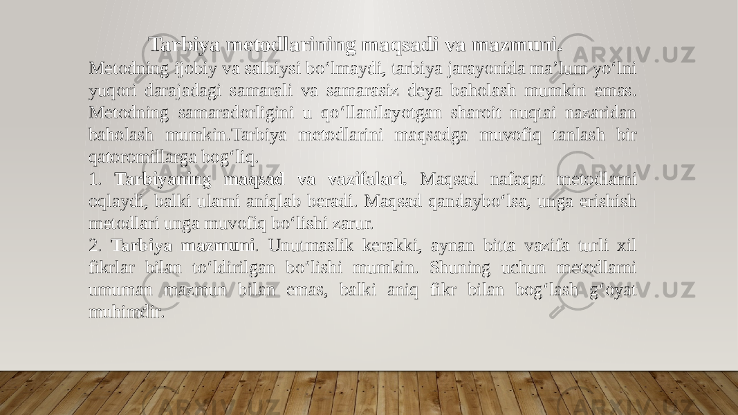  Tarbiya metodlarining maqsadi va mazmuni. Metodning ijobiy va salbiysi bo‘lmaydi, tarbiya jarayonida ma’lum yo‘lni yuqori darajadagi samarali va samarasiz deya baholash mumkin emas. Metodning samaradorligini u qo‘llanilayotgan sharoit nuqtai nazaridan baholash mumkin.Tarbiya metodlarini maqsadga muvofiq tanlash bir qatoromillarga bog‘liq. 1. Tarbiyaning maqsad va vazifalari. Maqsad nafaqat metodlarni oqlaydi, balki ularni aniqlab beradi. Maqsad qandaybo‘lsa, unga erishish metodlari unga muvofiq bo‘lishi zarur. 2. Tarbiya mazmuni . Unutmaslik kerakki, aynan bitta vazifa turli xil fikrlar bilan to‘ldirilgan bo‘lishi mumkin. Shuning uchun metodlarni umuman mazmun bilan emas, balki aniq fikr bilan bog‘lash g‘oyat muhimdir. 