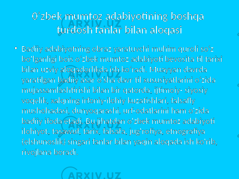 0‘zbek mumtoz adabiyotining boshqa turdosh fanlar bilan aloqasi • Badiiy adabiyotning obraz yaratuvchi muhim quroli so‘z bo&#39;lganligi bois o‘zbek mumtoz adabiyoti bevosita til tarixi bilan uzviy aloqadorlikda ish ko‘radi. Muayyan davrda yaratilgan badiiy asar o&#39;sha davr til xususiyatlarini o‘zida mujassamlashtirishi bilan bir qatorda, ijtimoiy- siyosiy voqelik, xalqning irfoniy-ilohiy kuzatishlari, falsafly mushohadasi, dunyoqarashi, urf-odatlarini ham o&#39;zida badiiy ifoda etadi. Bu jihatdan o&#39;zbek mumtoz adabiyoti ilohiyot, tasawuf, tarix, falsafa, jug&#39;rofiya, etnografiya (elshunoslik) singari fanlar bilan yaqin aloqada ish ko&#39;rib, rivojlana boradi. 