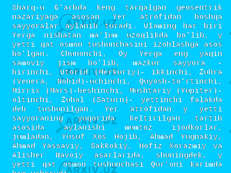 Sharq-u G&#39;arbda keng tarqalgan geosentrik nazariyaga asosan Yer atrofidan boshqa sayyoralar aylanib turadi. Ulaming har biri Yerga nisbatan ma’lum uzoqlikda bo&#39;lib, y yetti qat osmon tushunchasini izohlashga asos bo&#39;lgan. Chunonchi, Oy Yerga eng yaqin samoviy jism bo&#39;lib, mazkur sayyora - birinchi, Utorid (Merkuriy)- ikkinchi, Zuhra (Venera, Nohid)-uchinchi, Quyosh-to&#39;rtinchi, Mirrix (Mars)-beshinchi, Mushtariy (Yupiter)- oltinchi, Zuhal (Saturn)- yettinchi falakda deb tushunilgan. Yer atrofidan y yetti sayyoraning yuqorida keltirilgan tartib asosida aylanishi mumtoz ijodkorlar, jumladan, Yusuf Xos Hojib, Ahmad Yugnakiy, Ahmad Yassaviy, Sakkokiy, Hofiz Xorazmiy va Alisher Navoiy asarlarida, shuningdek, y yetti qat osmon tushunchasi Qur’oni karimda ham uchraydi. 