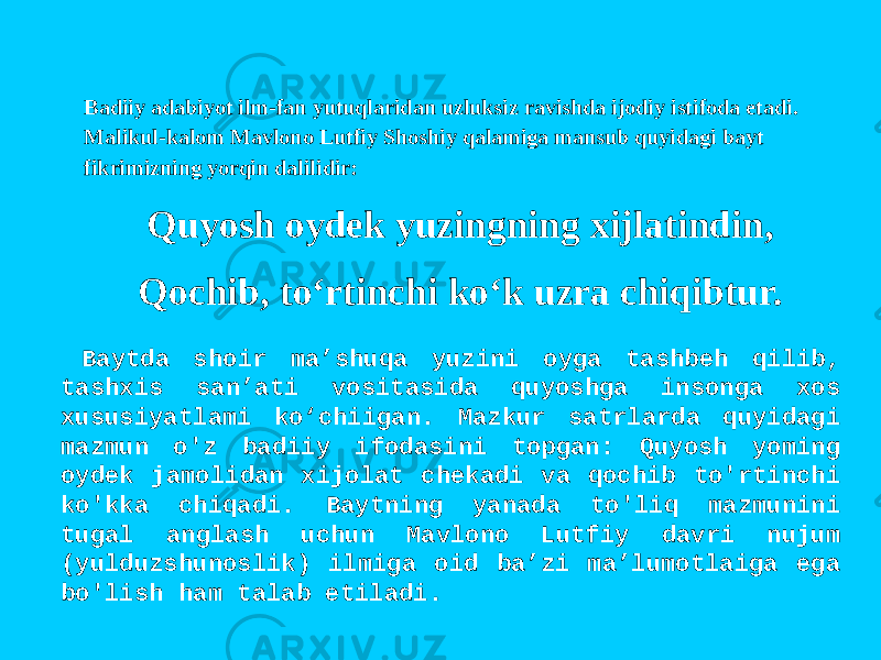 Badiiy adabiyot ilm-fan yutuqlaridan uzluksiz ravishda ijodiy istifoda etadi. Malikul-kalom Mavlono Lutfiy Shoshiy qalamiga mansub quyidagi bayt fikrimizning yorqin dalilidir: Quyosh oydek yuzingning xijlatindin, Qochib, to‘rtinchi ko‘k uzra chiqibtur. Baytda shoir ma’shuqa yuzini oyga tashbeh qilib, tashxis san’ati vositasida quyoshga insonga xos xususiyatlami ko‘chiigan. Mazkur satrlarda quyidagi mazmun o&#39;z badiiy ifodasini topgan: Quyosh yoming oydek jamolidan xijolat chekadi va qochib to&#39;rtinchi ko&#39;kka chiqadi. Baytning yanada to&#39;liq mazmunini tugal anglash uchun Mavlono Lutfiy davri nujum (yulduzshunoslik) ilmiga oid ba’zi ma’lumotlaiga ega bo&#39;lish ham talab etiladi. 