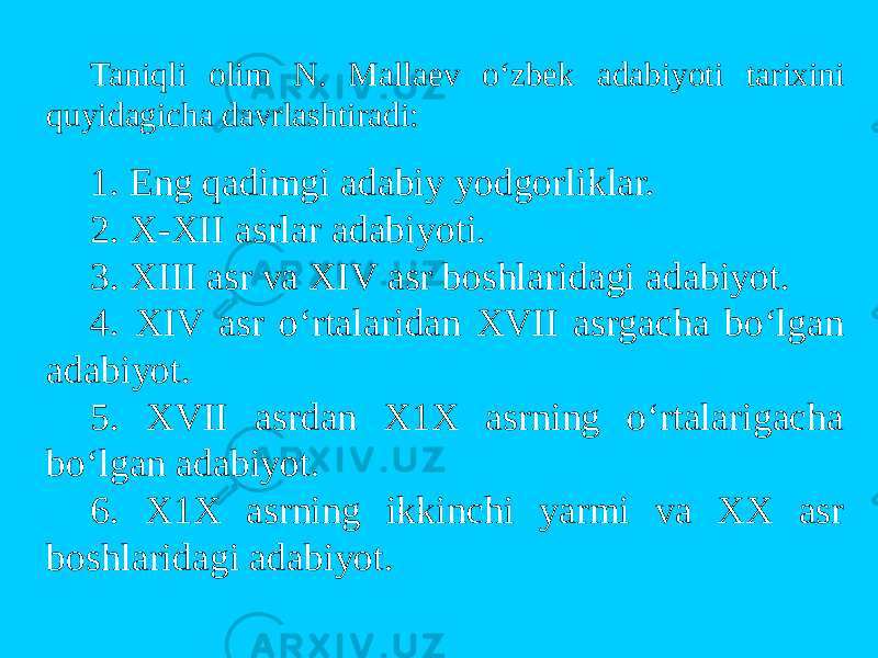 Taniqli оlim N. Mallaev o‘zbek adabiyoti tarixini quyidagicha davrlashtiradi: 1. Eng qadimgi adabiy yodgоrliklar. 2. X-XII asrlar adabiyoti. 3. XIII asr va XIV asr bоshlaridagi adabiyot. 4. XIV asr o‘rtalaridan XVII asrgacha bo‘lgan adabiyot. 5. XVII asrdan X1X asrning o‘rtalarigacha bo‘lgan adabiyot. 6. X1X asrning ikkinchi yarmi va XX asr bоshlaridagi adabiyot. 