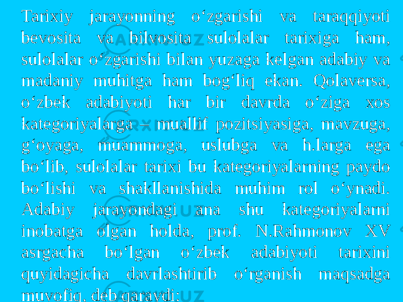 Tarixiy jarayonning o‘zgarishi va taraqqiyoti bevosita va bilvosita sulolalar tarixiga ham, sulolalar o‘zgarishi bilan yuzaga kelgan adabiy va madaniy muhitga ham bog‘liq ekan. Qolaversa, o‘zbek adabiyoti har bir davrda o‘ziga xos kategoriyalarga – muallif pozitsiyasiga, mavzuga, g‘oyaga, muammoga, uslubga va h.larga ega bo‘lib, sulolalar tarixi bu kategoriyalarning paydo bo‘lishi va shakllanishida muhim rol o‘ynadi. Adabiy jarayondagi ana shu kategoriyalarni inobatga olgan holda, prof. N.Rahmonov XV asrgacha bo‘lgan o‘zbek adabiyoti tarixini quyidagicha davrlashtirib o‘rganish maqsadga muvofiq, deb qaraydi: 