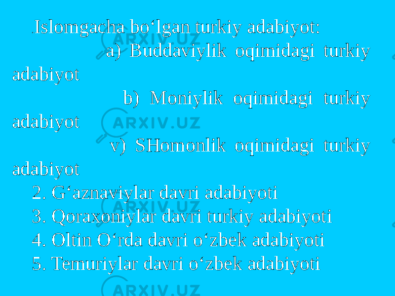. Islomgacha bo‘lgan turkiy adabiyot: a) Buddaviylik oqimidagi turkiy adabiyot b) Moniylik oqimidagi turkiy adabiyot v) SHomonlik oqimidagi turkiy adabiyot 2. G‘aznaviylar davri adabiyoti 3. Qoraxoniylar davri turkiy adabiyoti 4. Oltin O‘rda davri o‘zbek adabiyoti 5. Temuriylar davri o‘zbek adabiyoti 