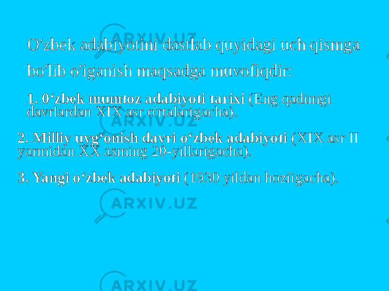 O&#39;zbek adabiyotini dastlab quyidagi uch qismga bo&#39;lib o&#39;iganish maqsadga muvofiqdir: 1. 0‘zbek mumtoz adabiyoti tarixi (Eng qadimgi davrlardan XIX asr o&#39;rtalarigacha). 2. Milliy uyg‘onish davri o‘zbek adabiyoti (XIX asr II yarmidan XX asming 20-yillarigacha). 3. Yangi o‘zbek adabiyoti (1930 yildan hoziigacha). 