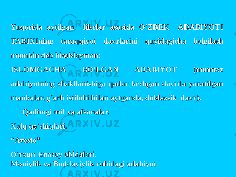 Yuqorida aytilgan fikrlar asosida O&#39;ZBEK ADABIYOTI TARIXIning taraqqiyot davrlarini quyidagicha belgilash mumkin deb hisoblayman: ISLOMGACHA BO&#39;LGAN ADABIYOT (mumtoz adabiyotning shakllanishiga qadar kechgan davrda yaratilgan manbalar, g&#39;arb istilohi bilan aytganda, doklassik davr). Qadimgi mif va afsonalar. Xalq qo&#39;shiqlari. “ Avesto” O&#39;rxun-Enasoy obidalari. Moniylik va Buddaviylik ruhidagi adabiyot 
