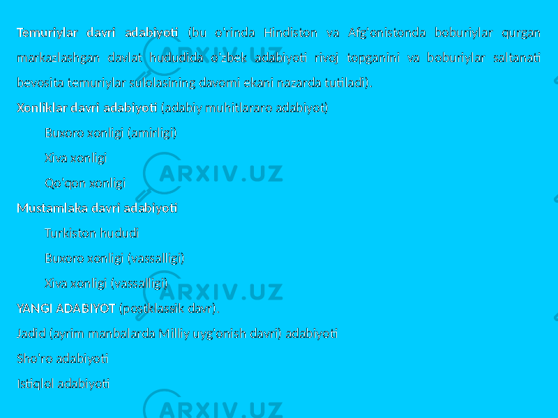 Temuriylar davri adabiyoti (bu o&#39;rinda Hindiston va Afg&#39;onistonda boburiylar qurgan markazlashgan davlat hududida o&#39;zbek adabiyoti rivoj topganini va boburiylar saltanati bevosita temuriylar sulolasining davomi ekani nazarda tutiladi). Xonliklar davri adabiyoti (adabiy muhitlararo adabiyot) Buxoro xonligi (amirligi) Xiva xonligi Qo&#39;qon xonligi Mustamlaka davri adabiyoti Turkiston hududi Buxoro xonligi (vassalligi) Xiva xonligi (vassalligi) YANGI ADABIYOT (postklassik davr). Jadid (ayrim manbalarda Milliy uyg&#39;onish davri) adabiyoti Sho&#39;ro adabiyoti Istiqlol adabiyoti 