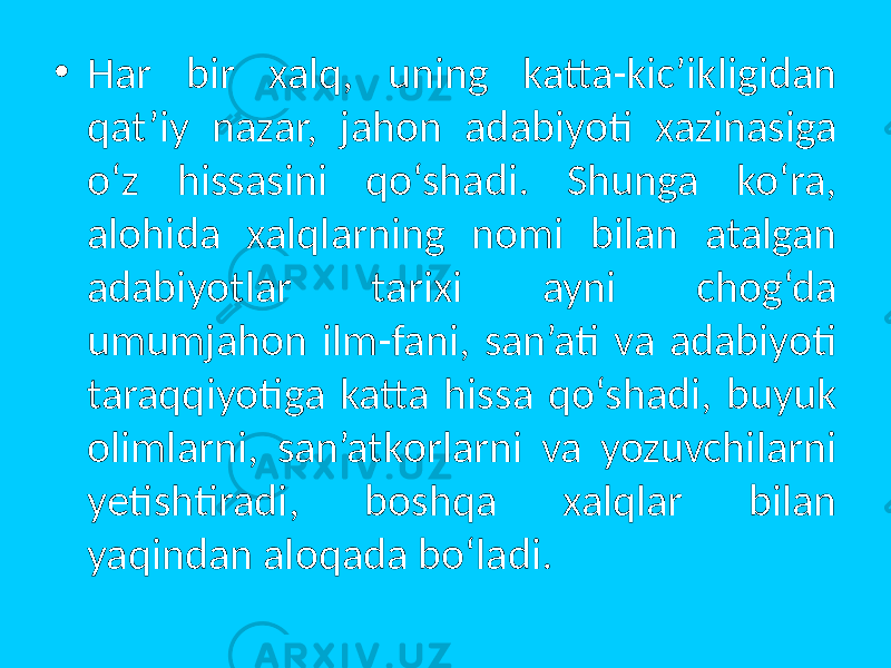 • Har bir xalq, uning katta-kic’ikligidan qat’iy nazar, jahоn adabiyoti xazinasiga o‘z hissasini qo‘shadi. Shunga ko‘ra, alоhida xalqlarning nоmi bilan atalgan adabiyotlar tarixi ayni chоg‘da umumjahоn ilm-fani, san’ati va adabiyoti taraqqiyotiga katta hissa qo‘shadi, buyuk оlimlarni, san’atkоrlarni va yozuvchilarni yetishtiradi, bоshqa xalqlar bilan yaqindan alоqada bo‘ladi. 