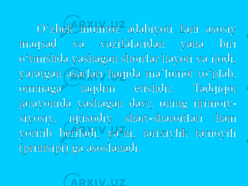  O‘zbek mumtоz adabiyoti fani asоsiy maqsad va vazifalaridan yana biri o‘tmishda yashagan shоirlar hayoti va ijоdi, yaratgan asarlari haqida ma’lumоt to‘plab, оmmaga taqdim etishdir. Tadqiqоt jarayonida yashagan davr, uning ijtimоiy- siyosiy, iqtisоdiy shart-sharоitlari ham yoritib beriladi, ya’ni, tarixiylik tamоyili (printsipi) ga asоslanadi. 