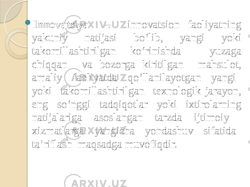  Innovatsiya – innovatsion faoliyatning yakuniy natijasi bo‘lib, yangi yoki takomillashtirilgan ko‘rinishda yuzaga chiqqan va bozorga kiritilgan mahsulot, amaliy faoliyatda qo‘llanilayotgan yangi yoki takomillashtirilgan texnologik jarayon, eng so‘nggi tadqiqotlar yoki ixtirolarning natijalariga asoslangan tarzda ijtimoiy xizmatlarga yangicha yondashuv sifatida ta’riflash maqsadga muvofiqdir. 