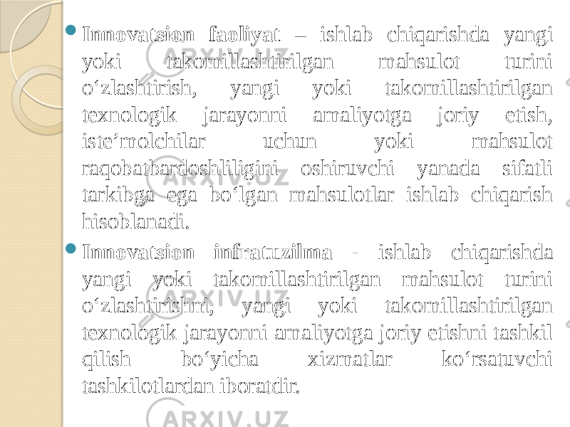  Innovatsion faoliyat – ishlab chiqarishda yangi yoki takomillashtirilgan mahsulot turini o‘zlashtirish, yangi yoki takomillashtirilgan texnologik jarayonni amaliyotga joriy etish, iste’molchilar uchun yoki mahsulot raqobatbardoshliligini oshiruvchi yanada sifatli tarkibga ega bo‘lgan mahsulotlar ishlab chiqarish hisoblanadi.  Innovatsion infratuzilma - ishlab chiqarishda yangi yoki takomillashtirilgan mahsulot turini o‘zlashtirishni, yangi yoki takomillashtirilgan texnologik jarayonni amaliyotga joriy etishni tashkil qilish bo‘yicha xizmatlar ko‘rsatuvchi tashkilotlardan iboratdir. 